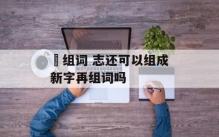 俧组词 志还可以组成新字再组词吗