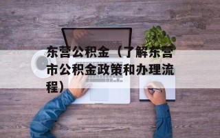 东营公积金（了解东营市公积金政策和办理流程）