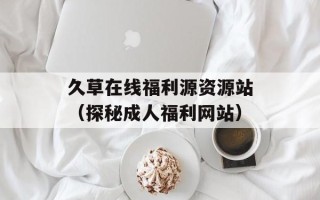 久草在线福利源资源站（探秘成人福利网站）