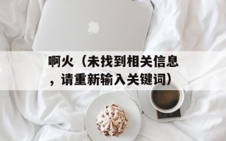 啊火（未找到相关信息，请重新输入关键词）