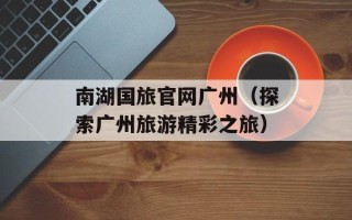 南湖国旅官网广州（探索广州旅游精彩之旅）
