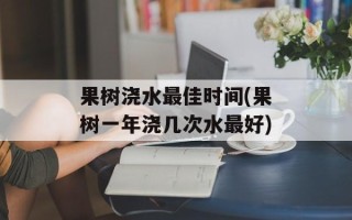 果树浇水最佳时间(果树一年浇几次水最好)