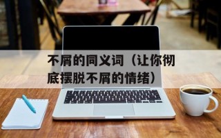 不屑的同义词（让你彻底摆脱不屑的情绪）