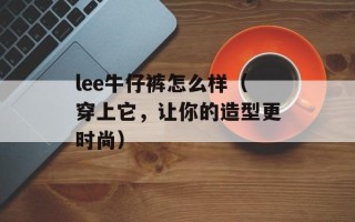 lee牛仔裤怎么样（穿上它，让你的造型更时尚）