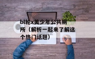 bl轮x美少年公共厕所（解析一起来了解这个热门话题）