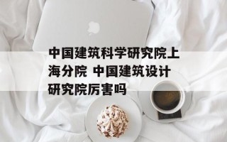 中国建筑科学研究院上海分院 中国建筑设计研究院厉害吗