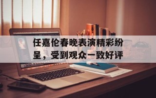 任嘉伦春晚表演精彩纷呈，受到观众一致好评