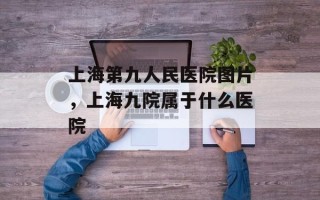 上海第九人民医院图片，上海九院属于什么医院