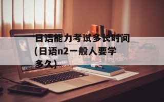 日语能力考试多长时间(日语n2一般人要学多久)