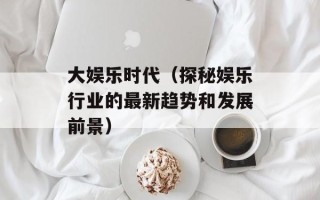 大娱乐时代（探秘娱乐行业的最新趋势和发展前景）