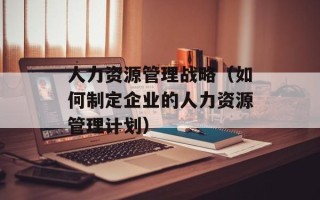 人力资源管理战略（如何制定企业的人力资源管理计划）