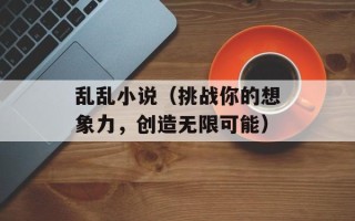 乱乱小说（挑战你的想象力，创造无限可能）
