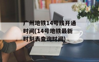 广州地铁14号线开通时间(14号地铁最新时刻表查询时间)