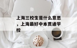 上海三校生是什么意思，上海最好中本贯通学校