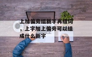上加偏旁组新字再组词，上字加上偏旁可以组成什么新字