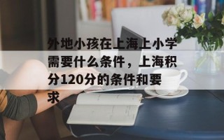 外地小孩在上海上小学需要什么条件，上海积分120分的条件和要求