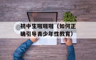 初中生啪啪啪（如何正确引导青少年性教育）