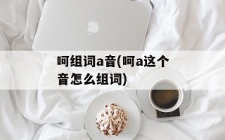 呵组词a音(呵a这个音怎么组词)