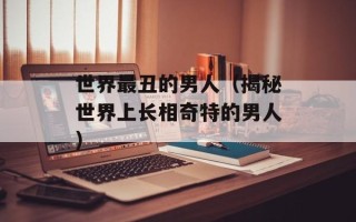 世界最丑的男人（揭秘世界上长相奇特的男人）