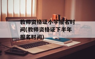 教师资格证小学报名时间(教师资格证下半年报名时间)