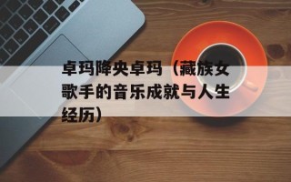 卓玛降央卓玛（藏族女歌手的音乐成就与人生经历）