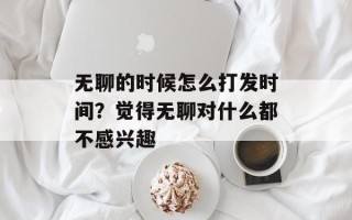 无聊的时候怎么打发时间？觉得无聊对什么都不感兴趣