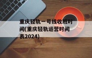 重庆轻轨一号线收班时间(重庆轻轨运营时间表2024)