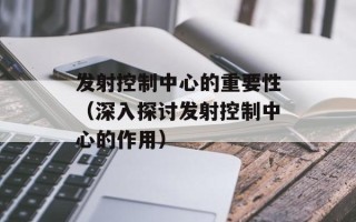 发射控制中心的重要性（深入探讨发射控制中心的作用）