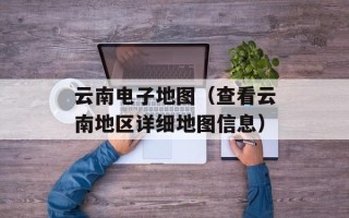 云南电子地图（查看云南地区详细地图信息）