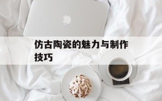 仿古陶瓷的魅力与制作技巧