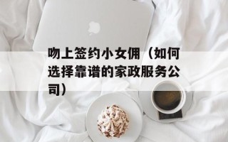 吻上签约小女佣（如何选择靠谱的家政服务公司）