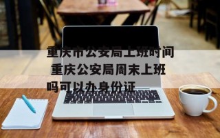 重庆市公安局上班时间 重庆公安局周末上班吗可以办身份证