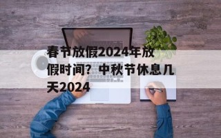 春节放假2024年放假时间？中秋节休息几天2024