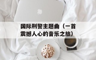 国际刑警主题曲（一首震撼人心的音乐之旅）