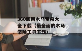 360顽固木马专杀大全下载（最全面的木马清除工具下载）