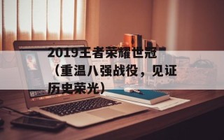 2019王者荣耀世冠（重温八强战役，见证历史荣光）