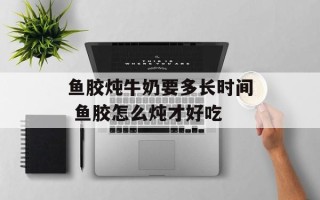 鱼胶炖牛奶要多长时间 鱼胶怎么炖才好吃