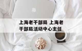 上海老干部局 上海老干部局活动中心主任