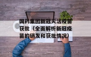 国药集团新冠灭活疫苗获批（全面解析新冠疫苗的研发和获批情况）
