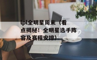lpl全明星周末（看点揭秘！全明星选手阵容及赛程安排）