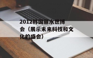 2012韩国丽水世博会（展示未来科技和文化的盛会）