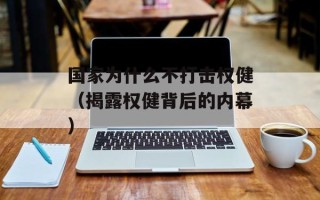 国家为什么不打击权健（揭露权健背后的内幕）