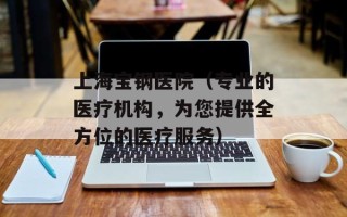 上海宝钢医院（专业的医疗机构，为您提供全方位的医疗服务）