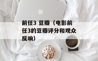 前任3 豆瓣（电影前任3的豆瓣评分和观众反响）