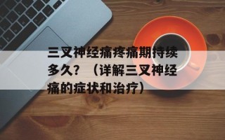 三叉神经痛疼痛期持续多久？（详解三叉神经痛的症状和治疗）