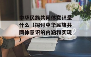中华民族共同体意识是什么（探讨中华民族共同体意识的内涵和实现）