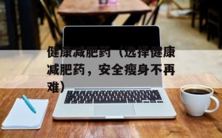 健康减肥药（选择健康减肥药，安全瘦身不再难）