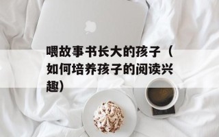 喂故事书长大的孩子（如何培养孩子的阅读兴趣）