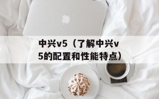 中兴v5（了解中兴v5的配置和性能特点）