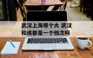 武汉上海哪个大 武汉和成都是一个档次吗